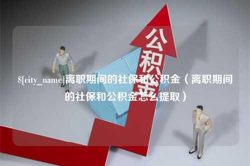 福安离职期间的社保和公积金（离职期间的社保和公积金怎么提取）