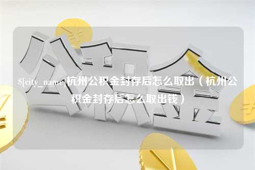 福安杭州公积金封存后怎么取出（杭州公积金封存后怎么取出钱）