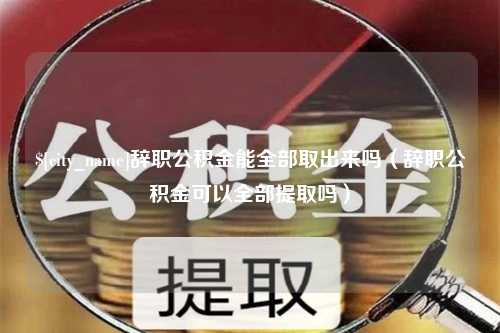 福安辞职公积金能全部取出来吗（辞职公积金可以全部提取吗）