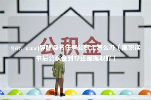 福安辞职读书住房公积金怎么办（离职读书后公积金封存还是提取好）